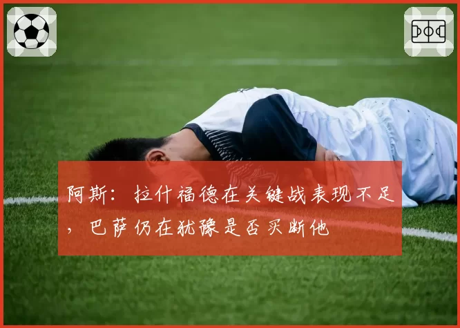 阿斯：拉什福德在关键战表现不足，巴萨仍在犹豫是否买断他