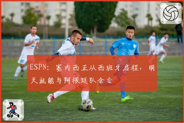 ESPN:塞内西正从西班牙启程,明天就能与阿根廷队会合