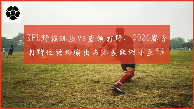 KPL野核玩法vs蓝领打野,2026赛季打野位场均输出占比差距缩小至5%
