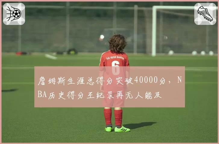 詹姆斯生涯总得分突破40000分,NBA历史得分王纪录再无人能及