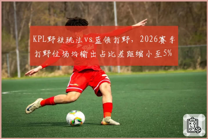 KPL野核玩法vs蓝领打野,2026赛季打野位场均输出占比差距缩小至5%
