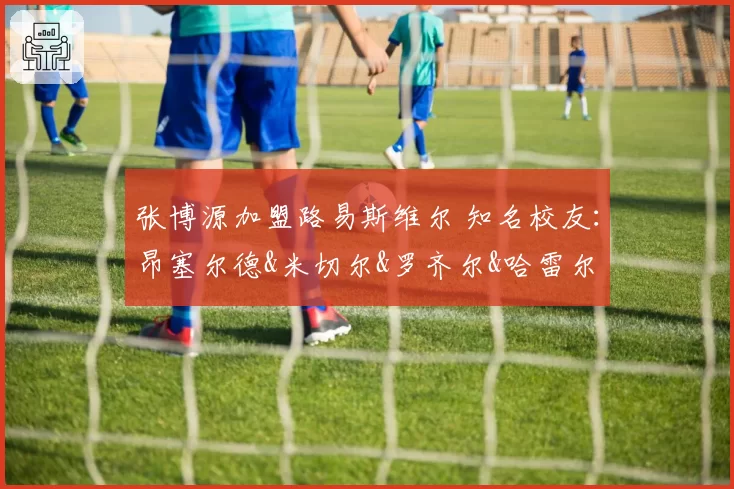 张博源加盟路易斯维尔 知名校友:昂塞尔德&米切尔&罗齐尔&哈雷尔