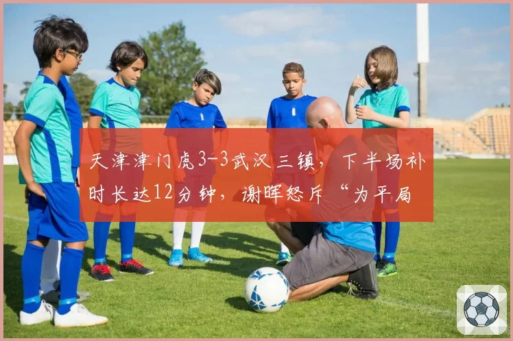 天津津门虎3-3武汉三镇,下半场补时长达12分钟,谢晖怒斥“为平局制造时间”