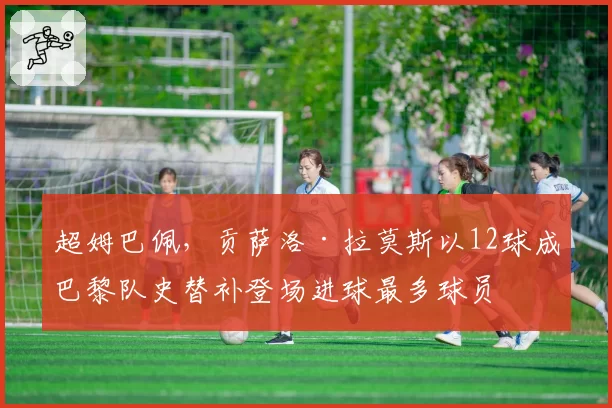 超姆巴佩，贡萨洛·拉莫斯以12球成巴黎队史替补登场进球最多球员