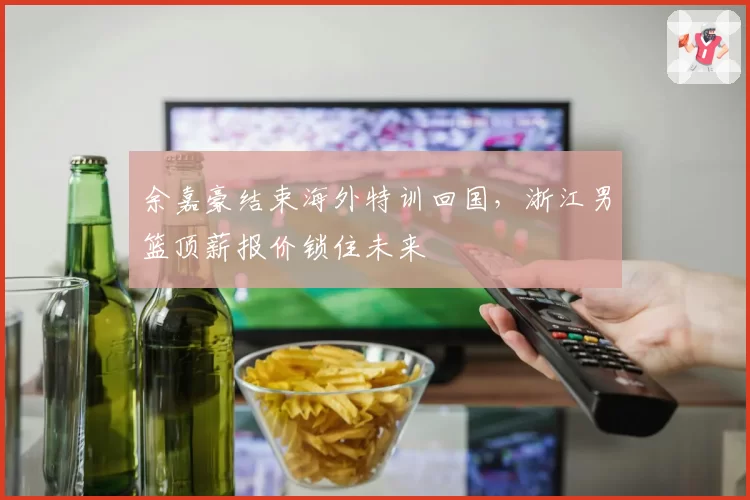 余嘉豪结束海外特训回国，浙江男篮顶薪报价锁住未来