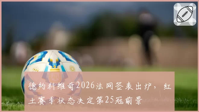 德约科维奇2026法网签表出炉，红土赛季状态决定第25冠前景