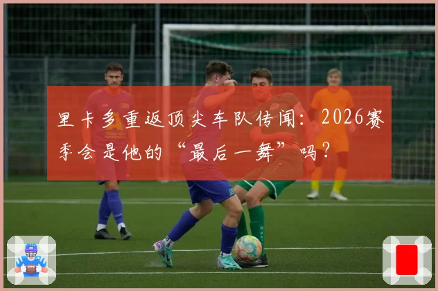 里卡多重返顶尖车队传闻：2026赛季会是他的“最后一舞”吗？