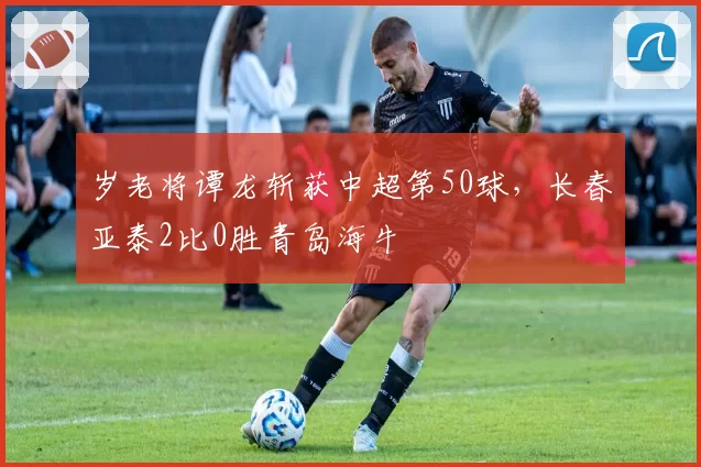 岁老将谭龙斩获中超第50球，长春亚泰2比0胜青岛海牛