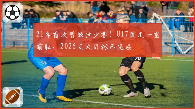 21年首次晋级世少赛！U17国足一雪前耻，2026五大目标已完成