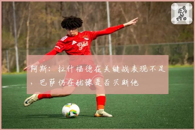 阿斯：拉什福德在关键战表现不足，巴萨仍在犹豫是否买断他