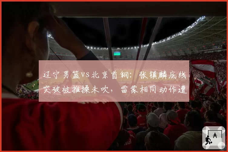 辽宁男篮vs北京首钢:张镇麟底线突破被推搡未吹,雷蒙相同动作遭录像回放追罚