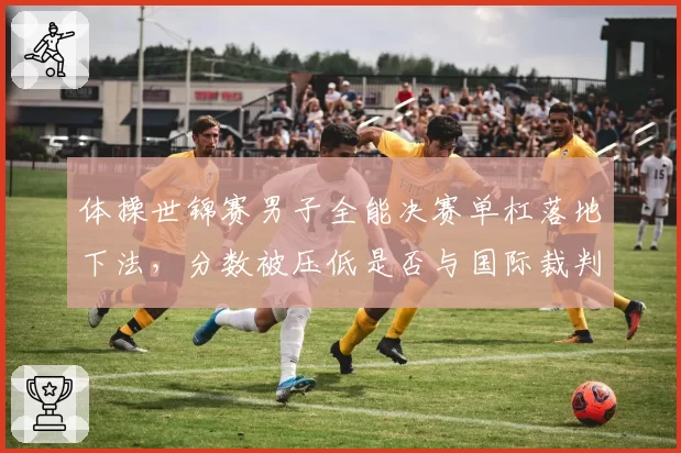 体操世锦赛男子全能决赛单杠落地下法,分数被压低是否与国际裁判倾向有关?
