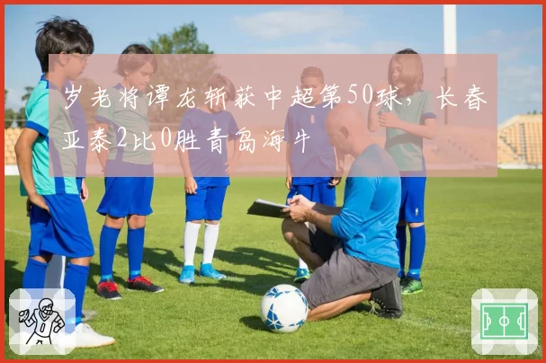 岁老将谭龙斩获中超第50球，长春亚泰2比0胜青岛海牛