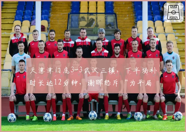 天津津门虎3-3武汉三镇,下半场补时长达12分钟,谢晖怒斥“为平局制造时间”