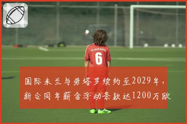 国际米兰与劳塔罗续约至2029年,新合同年薪含浮动条款达1200万欧元