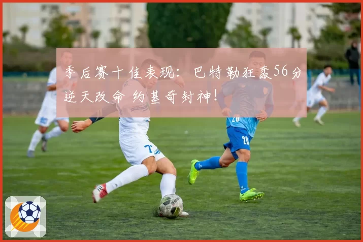 季后赛十佳表现：巴特勒狂轰56分逆天改命 约基奇封神！