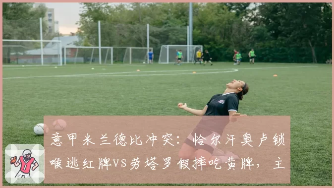 意甲米兰德比冲突:恰尔汗奥卢锁喉逃红牌vs劳塔罗假摔吃黄牌,主裁尺度饱受质疑