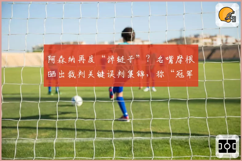 阿森纳再度“掉链子”？名嘴摩根晒出裁判关键误判集锦，称“冠军被抢劫”