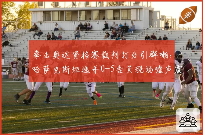 拳击奥运资格赛裁判打分引群嘲，哈萨克斯坦选手0-5告负现场嘘声震天