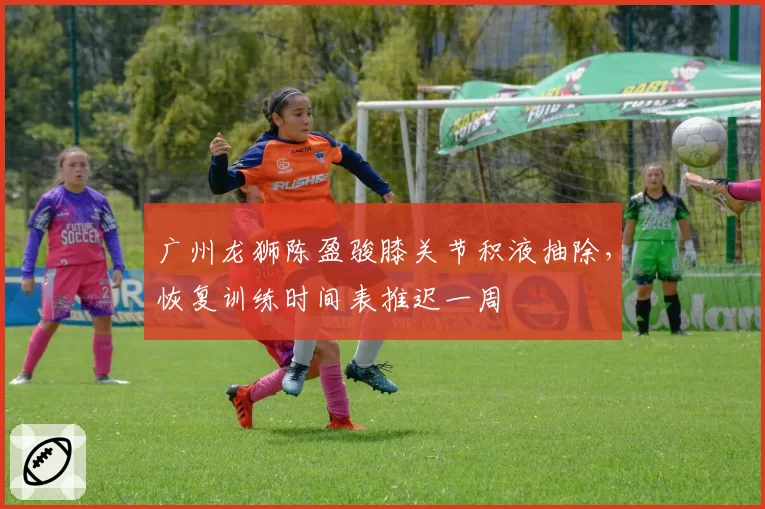 广州龙狮陈盈骏膝关节积液抽除,恢复训练时间表推迟一周