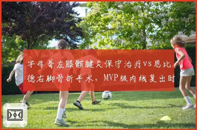 字母哥左膝髌腱炎保守治疗vs恩比德右脚骨折手术，MVP级内线复出时间表对比