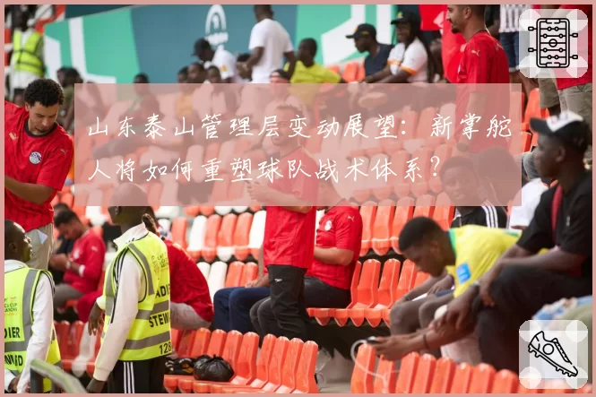 山东泰山管理层变动展望：新掌舵人将如何重塑球队战术体系？