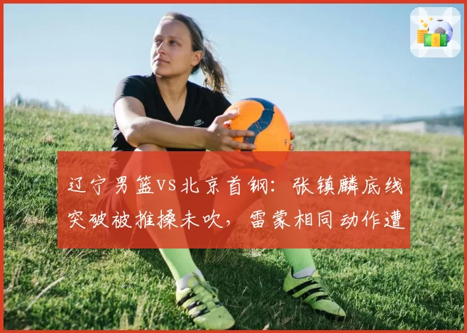 辽宁男篮vs北京首钢:张镇麟底线突破被推搡未吹,雷蒙相同动作遭录像回放追罚