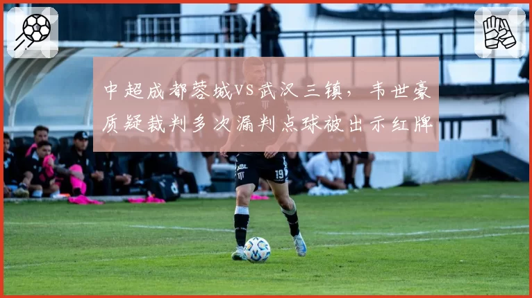 中超成都蓉城vs武汉三镇,韦世豪质疑裁判多次漏判点球被出示红牌驱逐