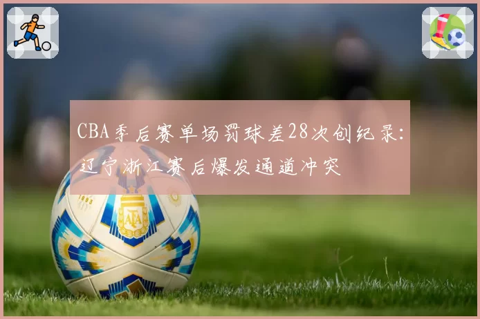 CBA季后赛单场罚球差28次创纪录：辽宁浙江赛后爆发通道冲突