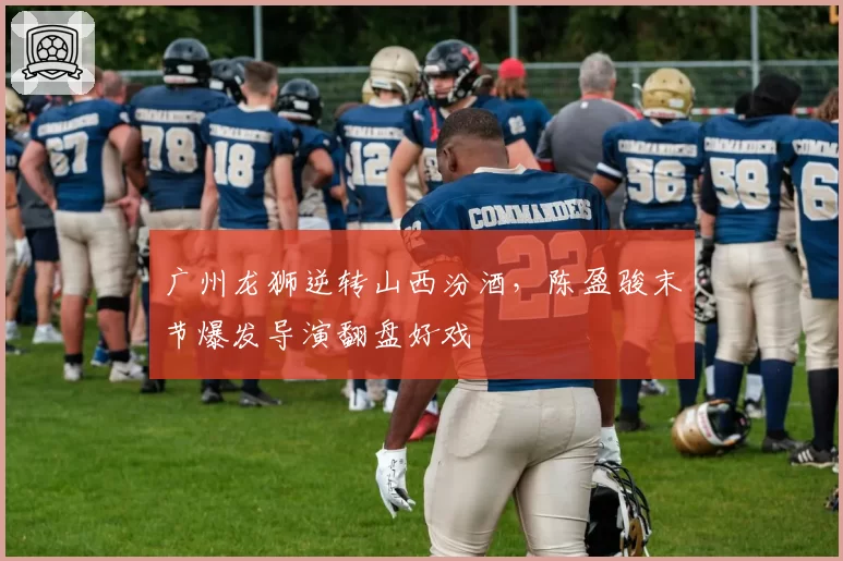广州龙狮逆转山西汾酒，陈盈骏末节爆发导演翻盘好戏