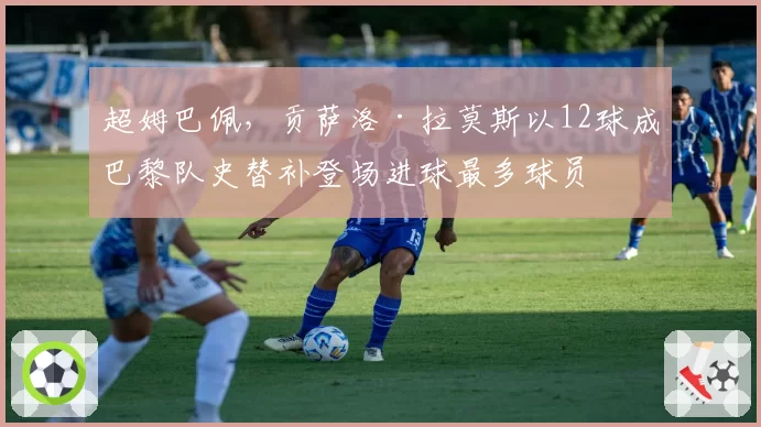 超姆巴佩,贡萨洛·拉莫斯以12球成巴黎队史替补登场进球最多球员