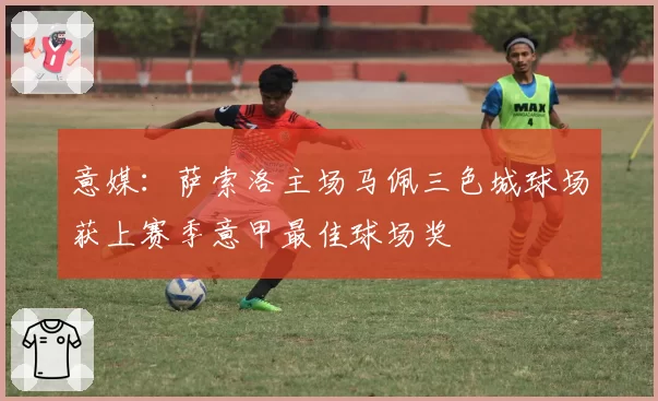 意媒：萨索洛主场马佩三色城球场获上赛季意甲最佳球场奖