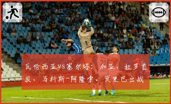 瓦伦西亚vs塞尔塔:加亚、杜罗首发,马科斯-阿隆索、莫里巴出战