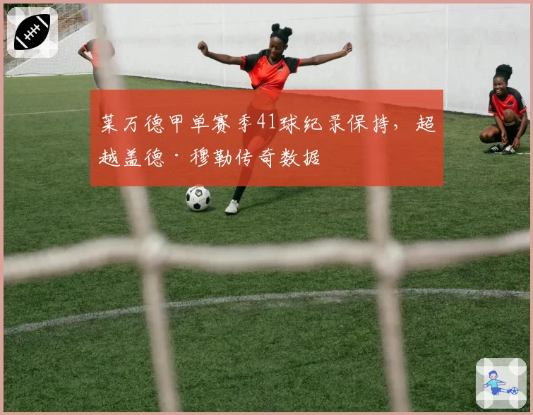 莱万德甲单赛季41球纪录保持,超越盖德·穆勒传奇数据