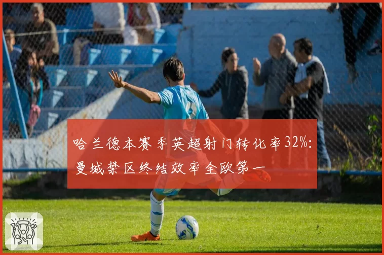 哈兰德本赛季英超射门转化率32%：曼城禁区终结效率全欧第一
