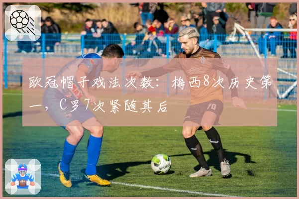 欧冠帽子戏法次数：梅西8次历史第一，C罗7次紧随其后