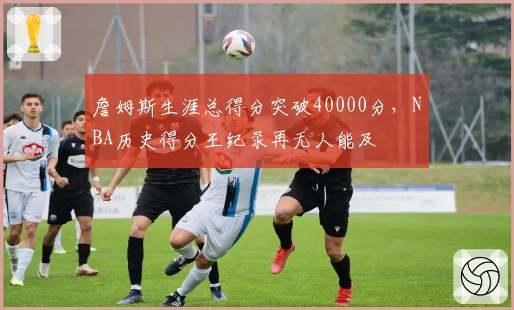 詹姆斯生涯总得分突破40000分,NBA历史得分王纪录再无人能及