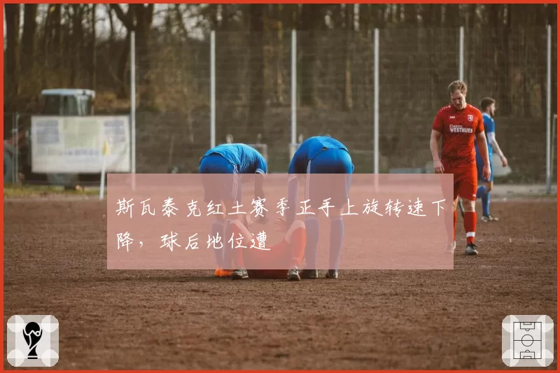 斯瓦泰克红土赛季正手上旋转速下降,球后地位遭