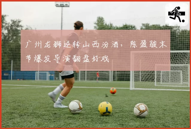 广州龙狮逆转山西汾酒，陈盈骏末节爆发导演翻盘好戏