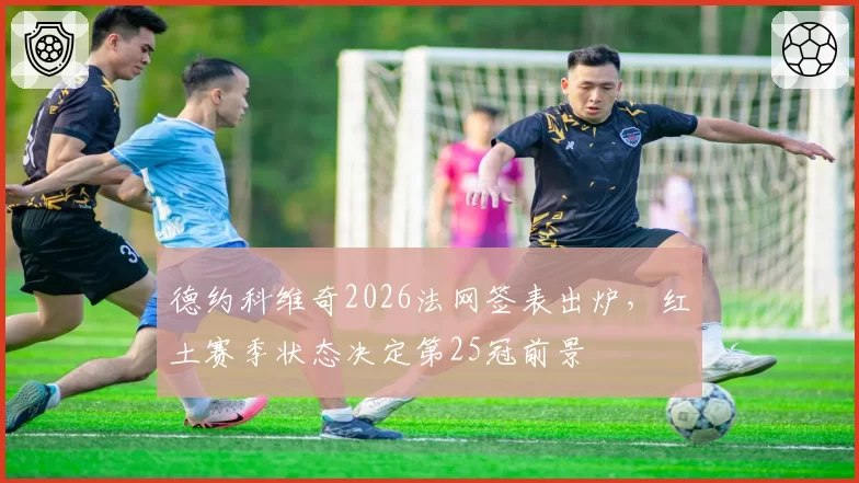 德约科维奇2026法网签表出炉，红土赛季状态决定第25冠前景