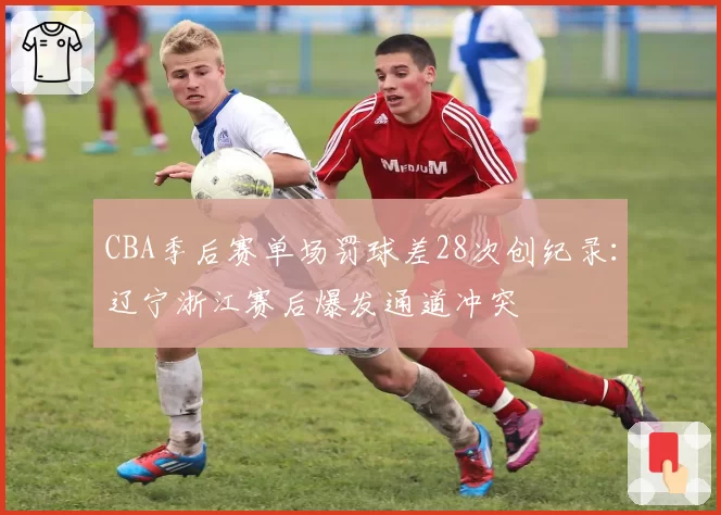 CBA季后赛单场罚球差28次创纪录：辽宁浙江赛后爆发通道冲突