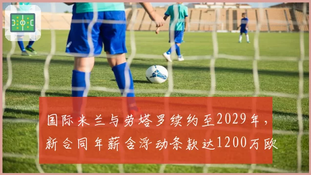 国际米兰与劳塔罗续约至2029年,新合同年薪含浮动条款达1200万欧元