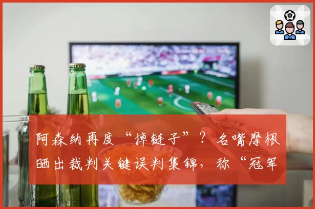 阿森纳再度“掉链子”？名嘴摩根晒出裁判关键误判集锦，称“冠军被抢劫”