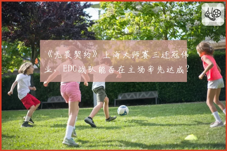 《无畏契约》上海大师赛三连冠伟业，EDG战队能否在主场率先达成？