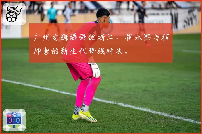 广州龙狮遇强敌浙江，崔永熙与程帅澎的新生代锋线对决。