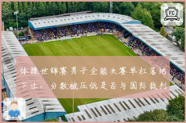 体操世锦赛男子全能决赛单杠落地下法,分数被压低是否与国际裁判倾向有关?