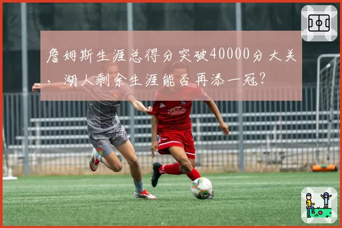 詹姆斯生涯总得分突破40000分大关，湖人剩余生涯能否再添一冠？