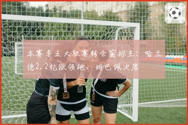 本赛季五大联赛转会窗标王：哈兰德2.2亿欧领跑，姆巴佩次席